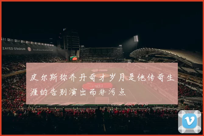 皮尔斯称乔丹奇才岁月是他传奇生涯的告别演出而非污点