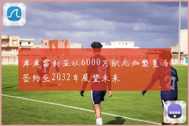 库库雷利亚以6000万欧元加盟皇马签约至2032年展望未来