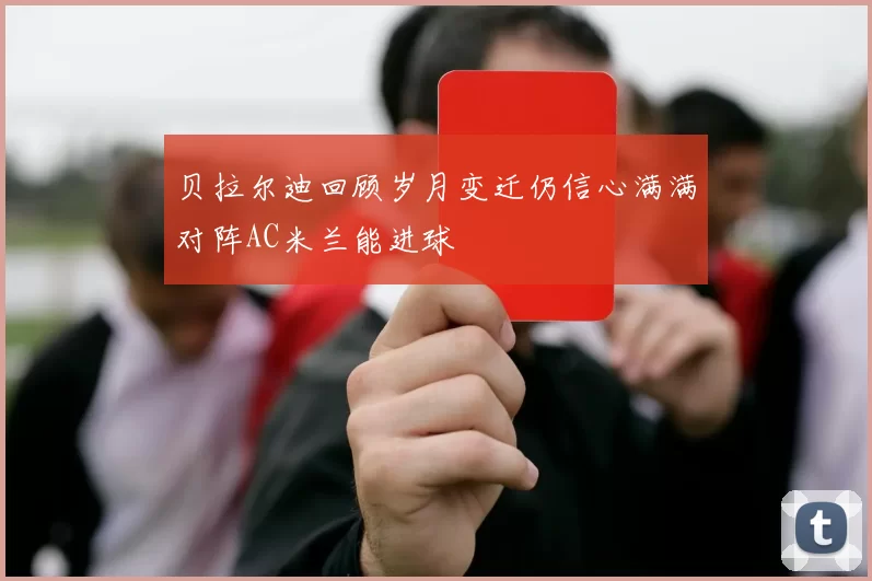 贝拉尔迪回顾岁月变迁仍信心满满对阵AC米兰能进球