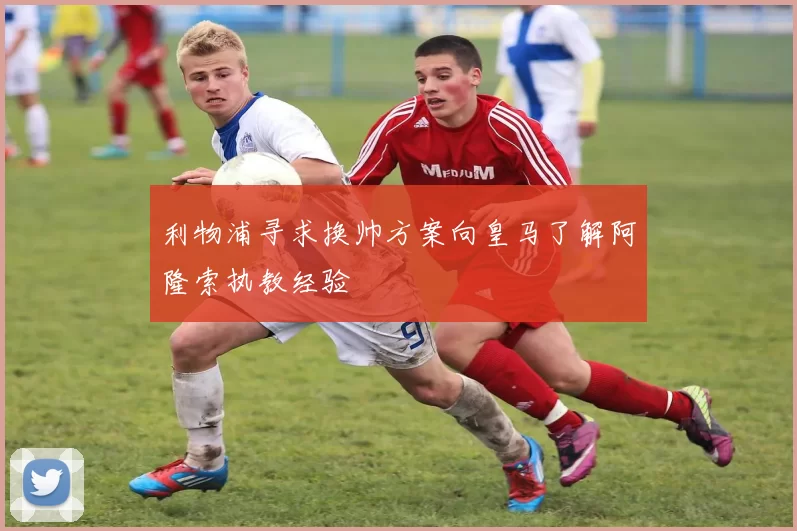 利物浦寻求换帅方案向皇马了解阿隆索执教经验