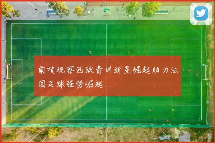 前哨观察西欧青训新星崛起助力法国足球强势崛起