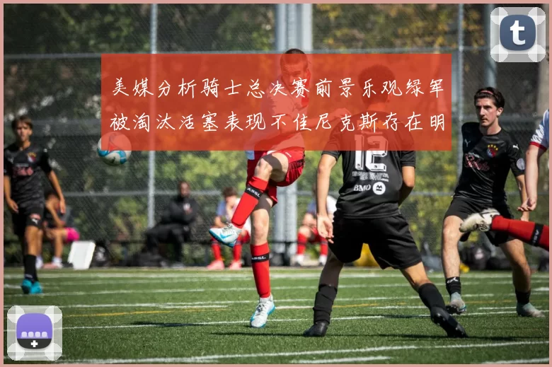 美媒分析骑士总决赛前景乐观绿军被淘汰活塞表现不佳尼克斯存在明显短板