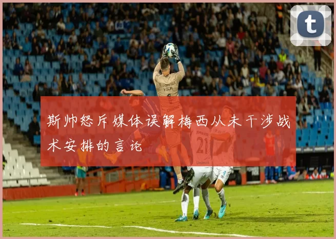 斯帅怒斥媒体误解梅西从未干涉战术安排的言论