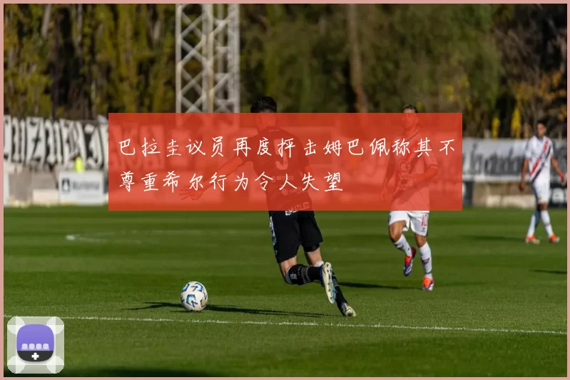 巴拉圭议员再度抨击姆巴佩称其不尊重希尔行为令人失望