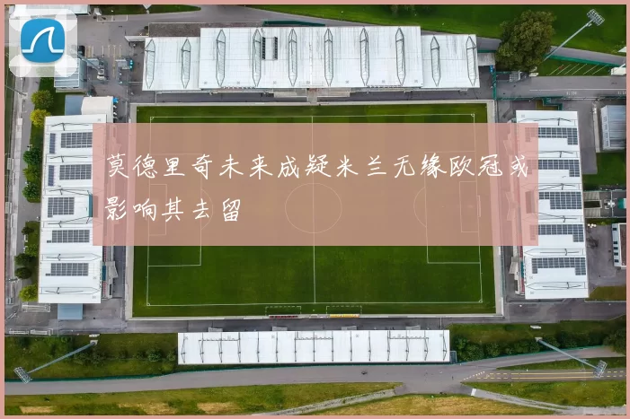 莫德里奇未来成疑米兰无缘欧冠或影响其去留