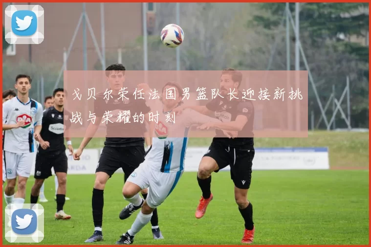 戈贝尔荣任法国男篮队长迎接新挑战与荣耀的时刻