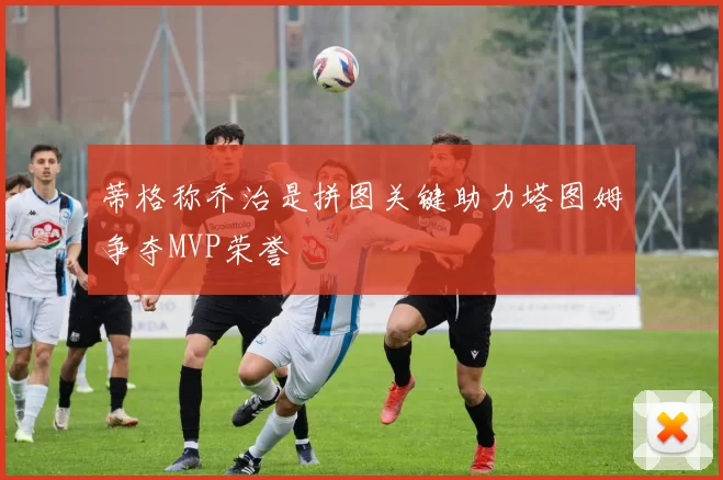 蒂格称乔治是拼图关键助力塔图姆争夺MVP荣誉
