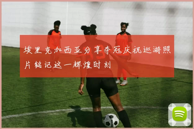 埃里克加西亚分享夺冠庆祝巡游照片铭记这一辉煌时刻