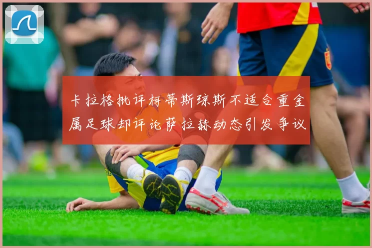 卡拉格批评柯蒂斯琼斯不适合重金属足球却评论萨拉赫动态引发争议