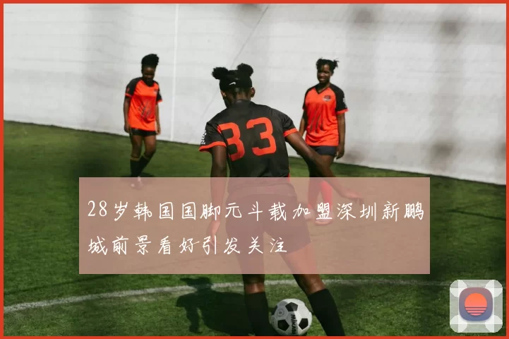 28岁韩国国脚元斗载加盟深圳新鹏城前景看好引发关注