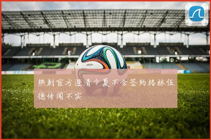 热刺官方澄清今夏不会签约格林伍德传闻不实