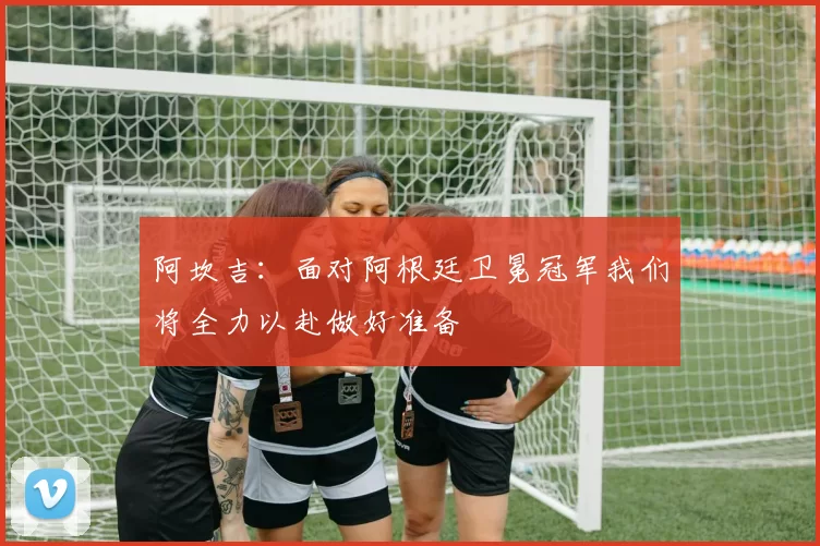 阿坎吉：面对阿根廷卫冕冠军我们将全力以赴做好准备