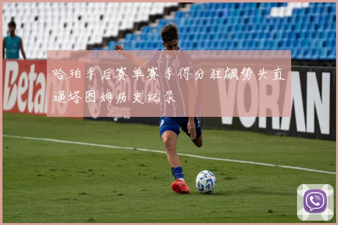 哈珀季后赛单赛季得分狂飙势头直逼塔图姆历史纪录