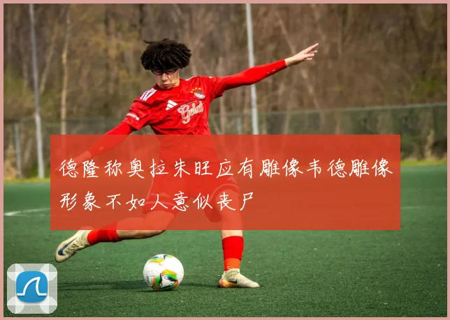 德隆称奥拉朱旺应有雕像韦德雕像形象不如人意似丧尸