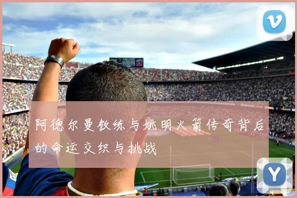 阿德尔曼教练与姚明火箭传奇背后的命运交织与挑战