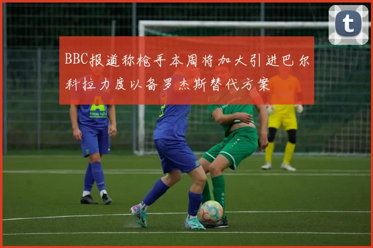 BBC报道称枪手本周将加大引进巴尔科拉力度以备罗杰斯替代方案