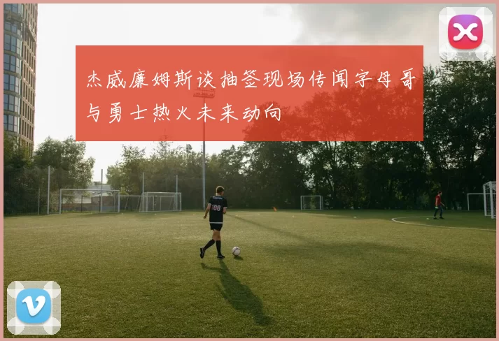 杰威廉姆斯谈抽签现场传闻字母哥与勇士热火未来动向
